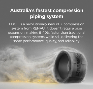 Australia’s fastest compression piping system. EDGE is a revolutionary new PEX compression system from REHAU. It doesn’t require pipe expansion, making it 40% faster than traditional compression systems while still delivering the same performance, quality, and reliability